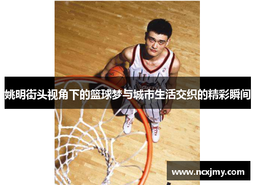 姚明街头视角下的篮球梦与城市生活交织的精彩瞬间