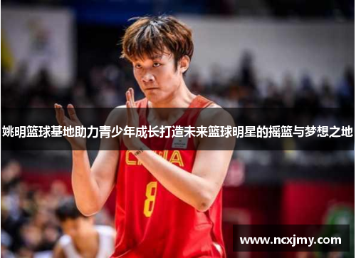 姚明篮球基地助力青少年成长打造未来篮球明星的摇篮与梦想之地